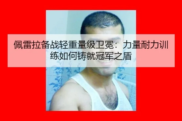 佩雷拉备战轻重量级卫冕：力量耐力训练如何铸就冠军之盾