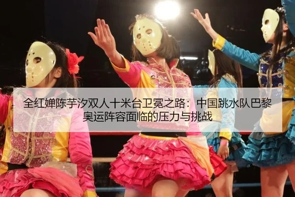 全红婵陈芋汐双人十米台卫冕之路：中国跳水队巴黎奥运阵容面临的压力与挑战