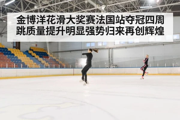金博洋花滑大奖赛法国站夺冠四周跳质量提升明显强势归来再创辉煌